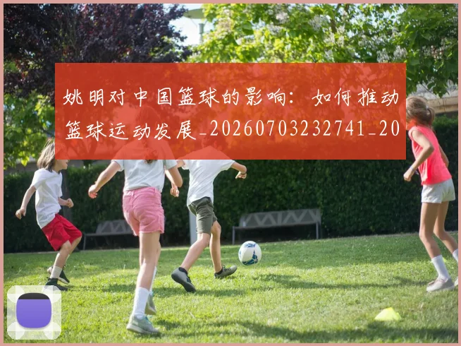 姚明对中国篮球的影响：如何推动篮球运动发展_20260703232741_20260720191819