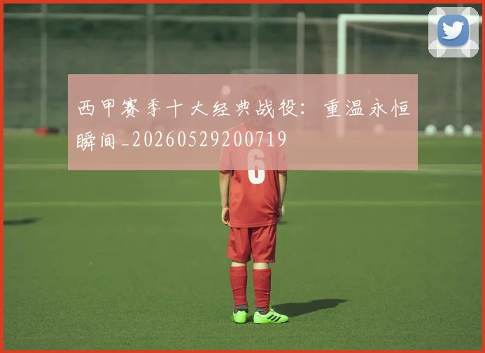 西甲赛季十大经典战役:重温永恒瞬间_20260529200719