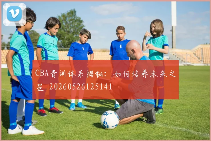 CBA青训体系揭秘：如何培养未来之星_20260526125141