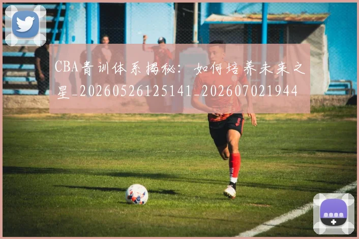 CBA青训体系揭秘：如何培养未来之星_20260526125141_20260702194436