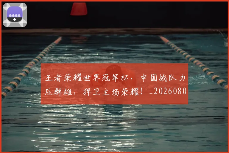 王者荣耀世界冠军杯，中国战队力压群雄，捍卫主场荣耀！_20260802160158