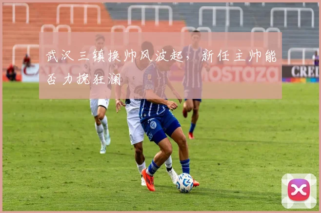武汉三镇换帅风波起,新任主帅能否力挽狂澜