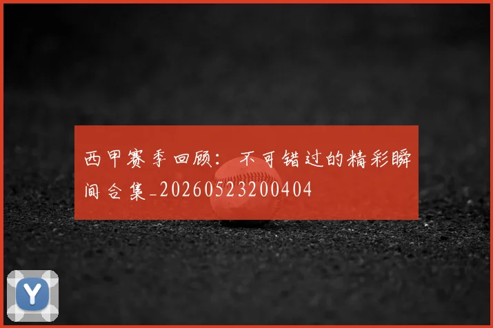 西甲赛季回顾:不可错过的精彩瞬间合集_20260523200404