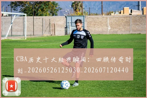 CBA历史十大经典瞬间：回顾传奇时刻_20260526125030_20260712044008