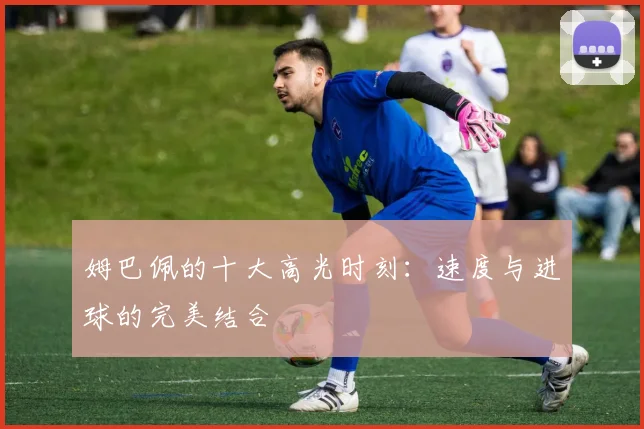 姆巴佩的十大高光时刻:速度与进球的完美结合