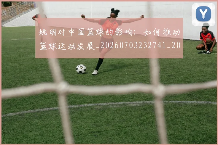 姚明对中国篮球的影响：如何推动篮球运动发展_20260703232741_20260720191819
