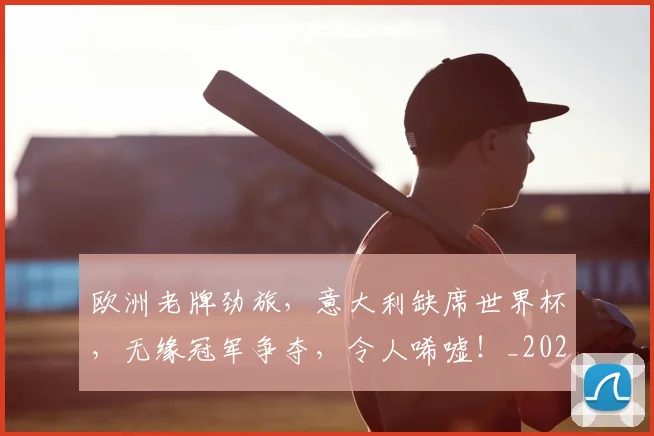 欧洲老牌劲旅,意大利缺席世界杯,无缘冠军争夺,令人唏嘘!_20260707152552