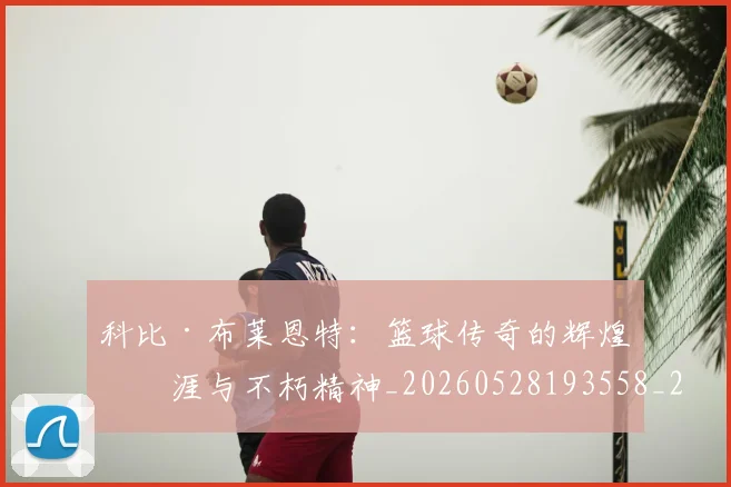 科比·布莱恩特:篮球传奇的辉煌生涯与不朽精神_20260528193558_20260708195046