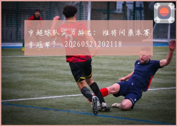 中超球队实力排名:谁将问鼎本赛季冠军?_20260521202118