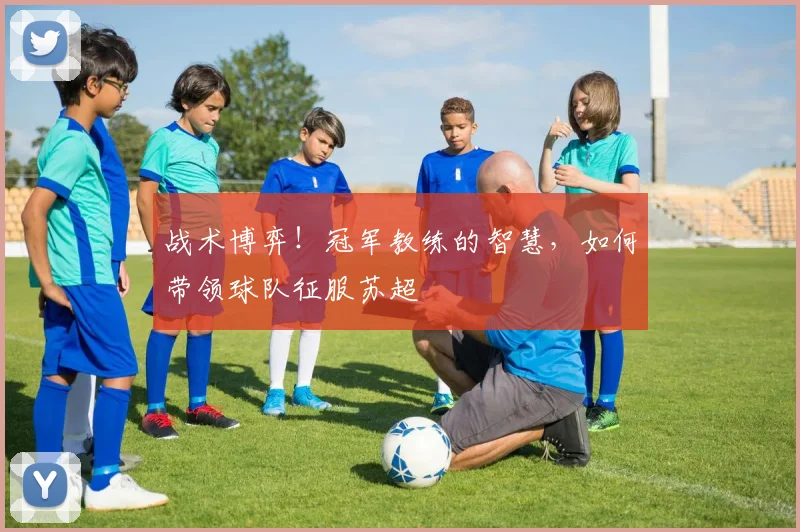 战术博弈!冠军教练的智慧,如何带领球队征服苏超