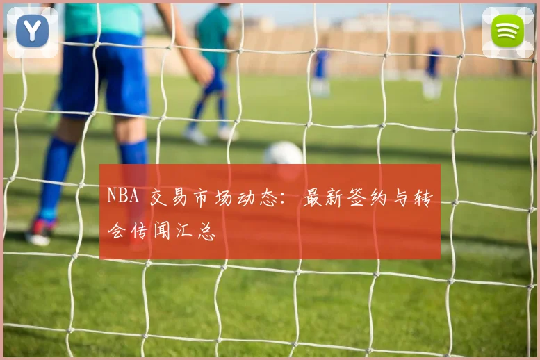 NBA 交易市场动态:最新签约与转会传闻汇总