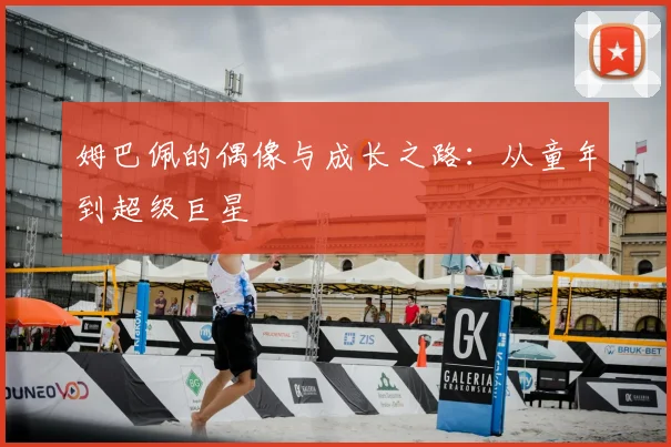 姆巴佩的偶像与成长之路:从童年到超级巨星