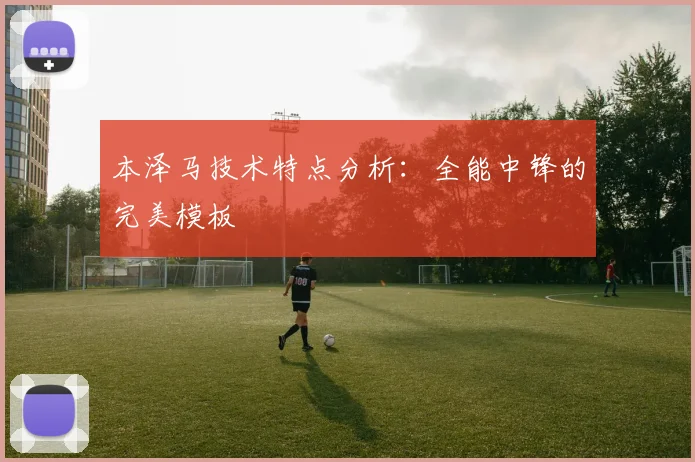 本泽马技术特点分析：全能中锋的完美模板