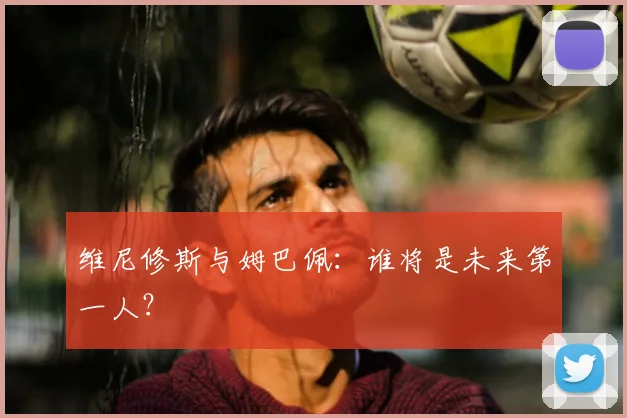 维尼修斯与姆巴佩:谁将是未来第一人?