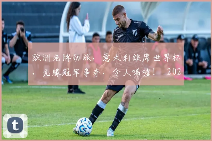 欧洲老牌劲旅,意大利缺席世界杯,无缘冠军争夺,令人唏嘘!_20260707152552