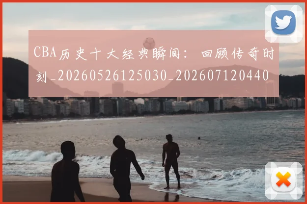 CBA历史十大经典瞬间：回顾传奇时刻_20260526125030_20260712044008