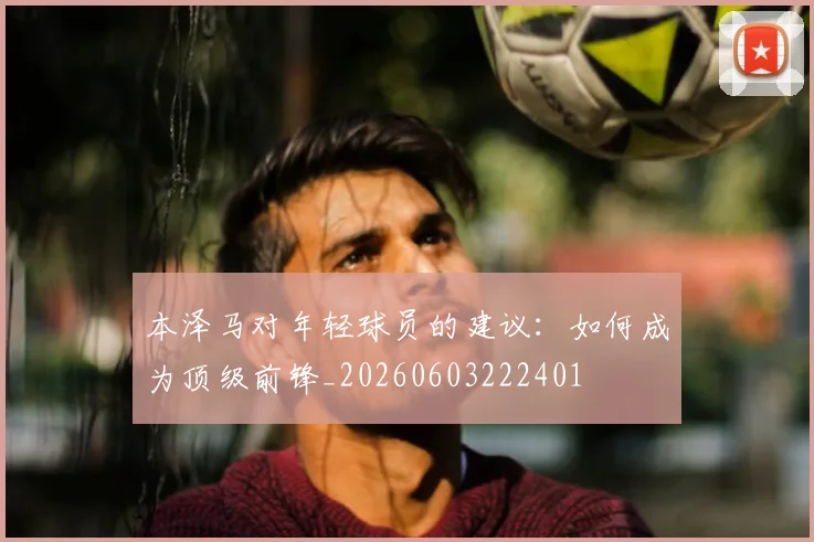本泽马对年轻球员的建议：如何成为顶级前锋_20260603222401