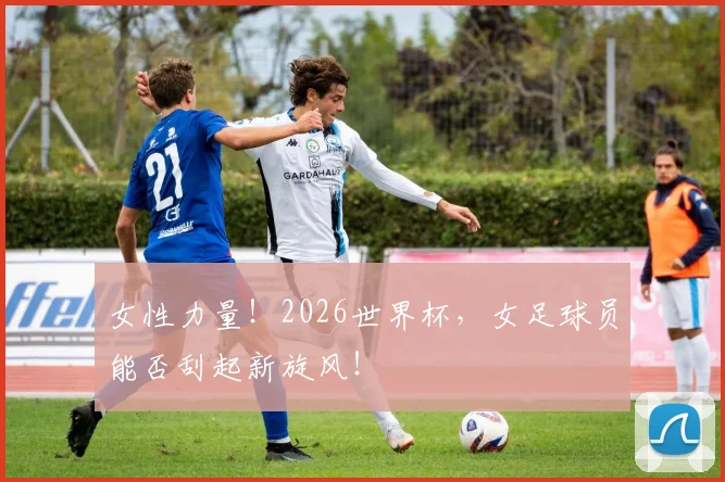 女性力量!2026世界杯,女足球员能否刮起新旋风!