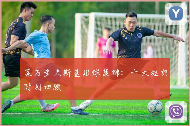 莱万多夫斯基进球集锦:十大经典时刻回顾