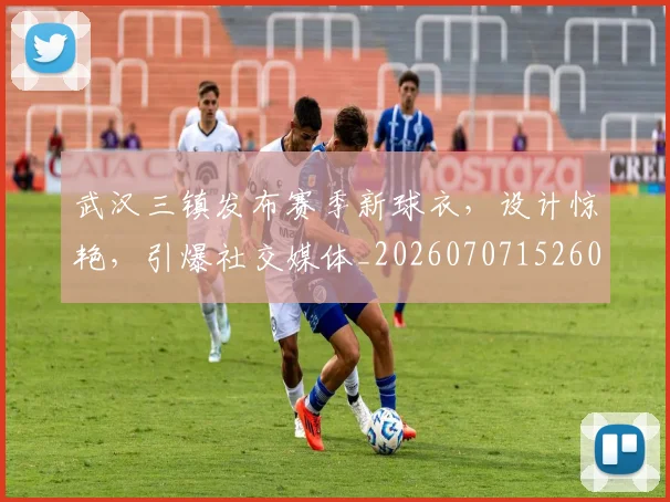武汉三镇发布赛季新球衣,设计惊艳,引爆社交媒体_20260707152607_20260801170350