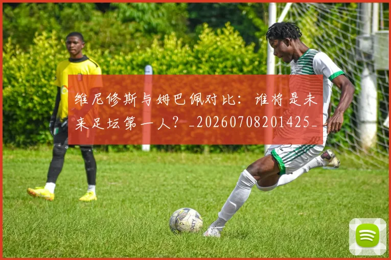 维尼修斯与姆巴佩对比:谁将是未来足坛第一人?_20260708201425_20260803142950